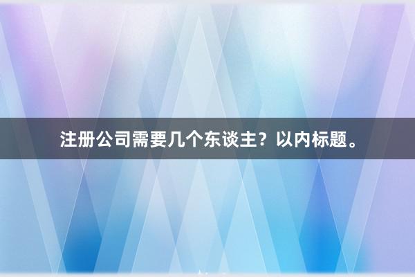 注册公司需要几个东谈主？以内标题。